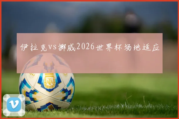 伊拉克vs挪威2026世界杯场地适应