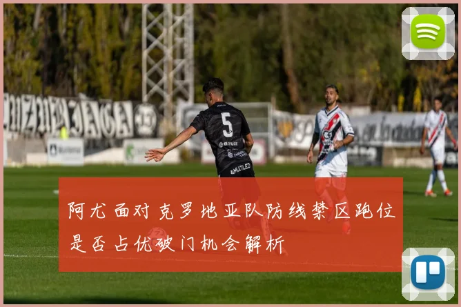 阿尤面对克罗地亚队防线禁区跑位是否占优破门机会解析