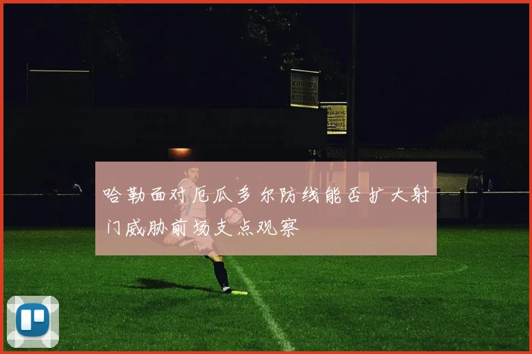 哈勒面对厄瓜多尔防线能否扩大射门威胁前场支点观察