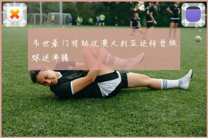 韦世豪门将助攻澳大利亚逆转晋级球迷沸腾