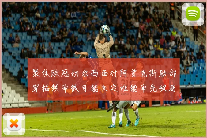 聚焦欧冠切尔西面对阿贾克斯肋部穿插频率很可能决定谁能率先破局