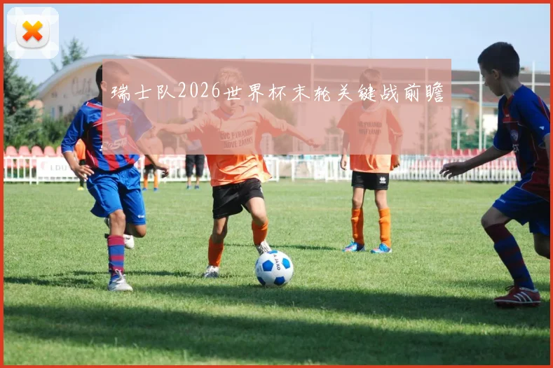 瑞士队2026世界杯末轮关键战前瞻