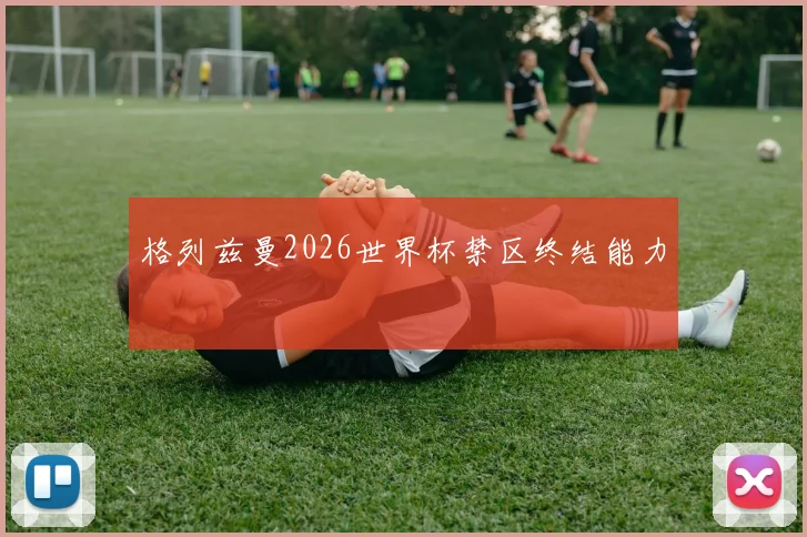 格列兹曼2026世界杯禁区终结能力