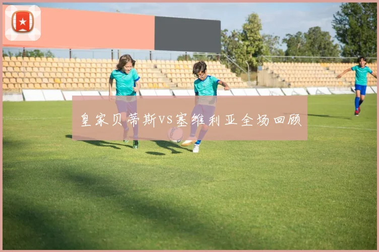 皇家贝蒂斯vs塞维利亚全场回顾