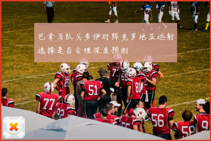 巴拿马队戈多伊对阵克罗地亚远射选择是否合理深度预测