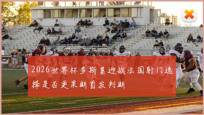 2026世界杯多斯基迎战法国射门选择是否更果断首发判断