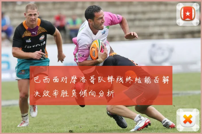 巴西面对摩洛哥队锋线终结能否解决效率胜负倾向分析