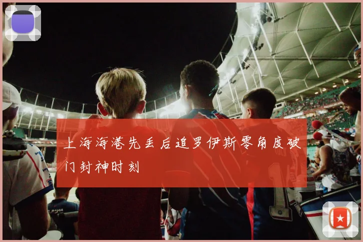 上海海港先丢后追罗伊斯零角度破门封神时刻