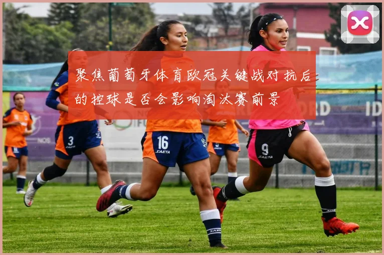 聚焦葡萄牙体育欧冠关键战对抗后的控球是否会影响淘汰赛前景