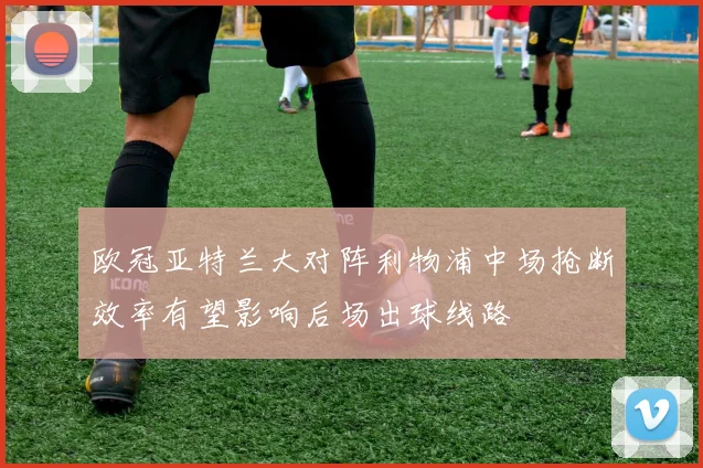 欧冠亚特兰大对阵利物浦中场抢断效率有望影响后场出球线路