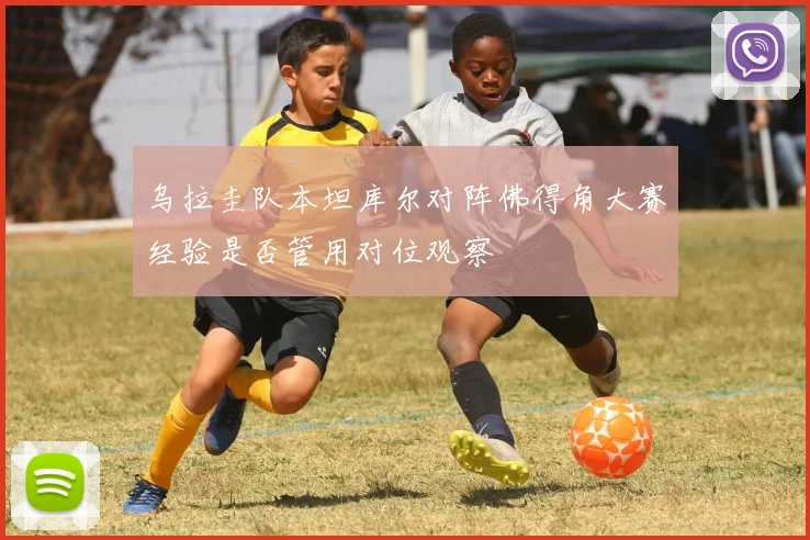 乌拉圭队本坦库尔对阵佛得角大赛经验是否管用对位观察