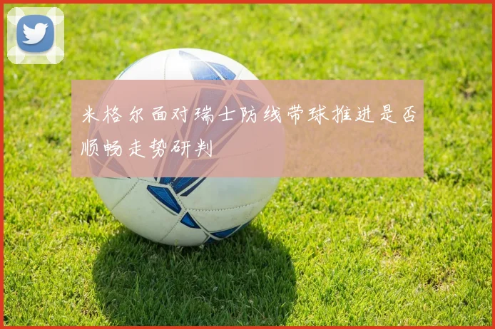 米格尔面对瑞士防线带球推进是否顺畅走势研判