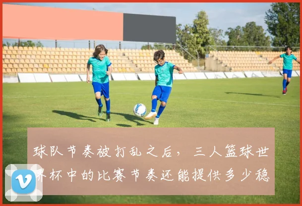 球队节奏被打乱之后，三人篮球世界杯中的比赛节奏还能提供多少稳定性