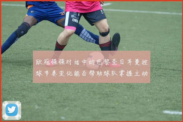 欧冠强强对话中的巴黎圣日耳曼控球节奏变化能否帮助球队掌握主动