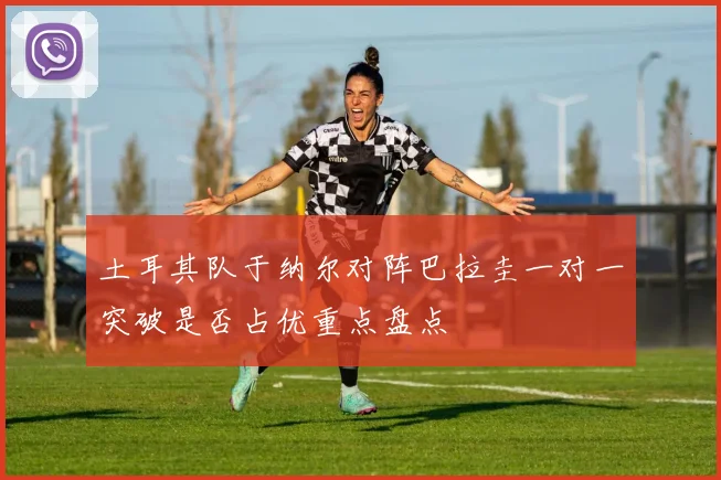 土耳其队于纳尔对阵巴拉圭一对一突破是否占优重点盘点