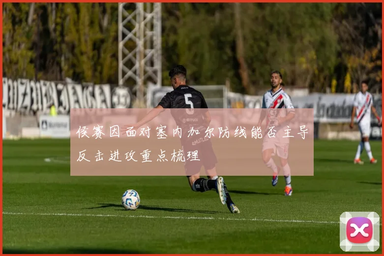 侯赛因面对塞内加尔防线能否主导反击进攻重点梳理