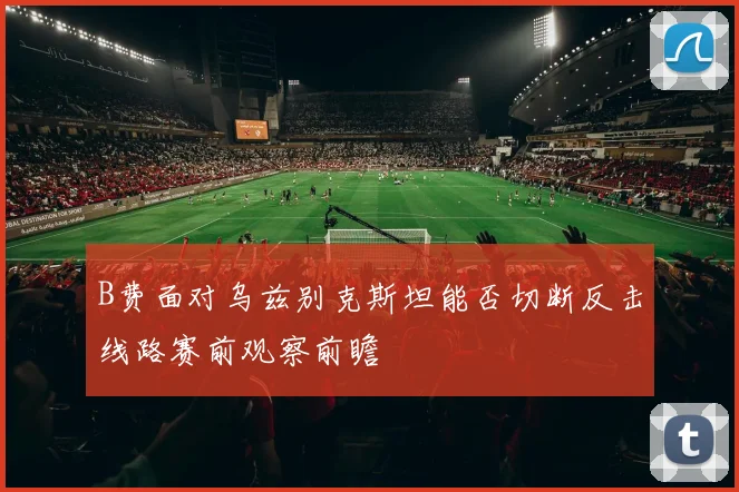 B费面对乌兹别克斯坦能否切断反击线路赛前观察前瞻
