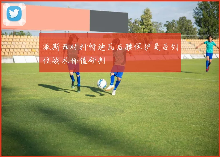派斯面对科特迪瓦后腰保护是否到位战术价值研判