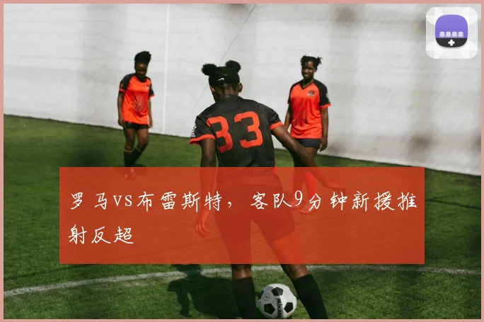 罗马vs布雷斯特,客队9分钟新援推射反超